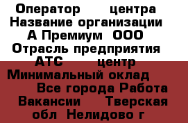 Оператор Call-центра › Название организации ­ А-Премиум, ООО › Отрасль предприятия ­ АТС, call-центр › Минимальный оклад ­ 35 000 - Все города Работа » Вакансии   . Тверская обл.,Нелидово г.